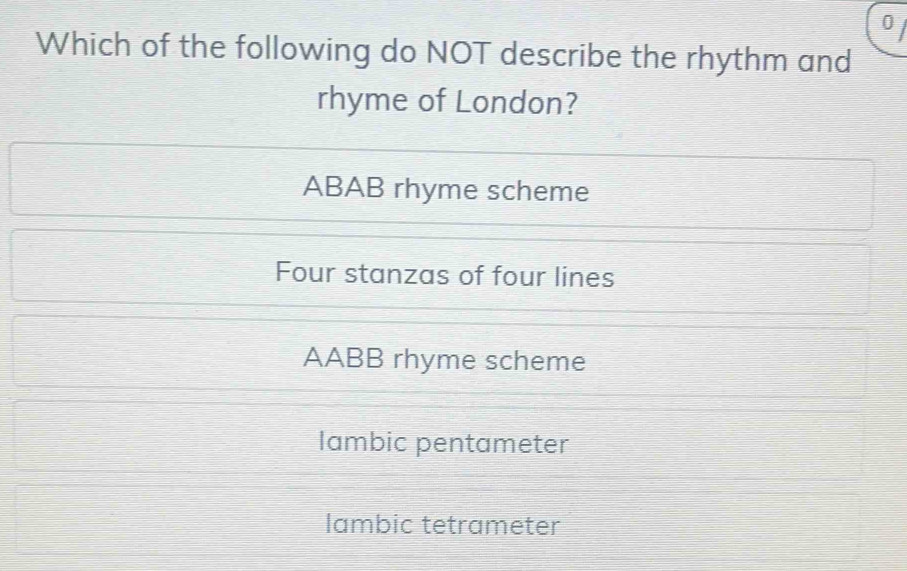 Which of the following do NOT describe the rhythm and
rhyme of London?
ABAB rhyme scheme
Four stanzas of four lines
AABB rhyme scheme
lambic pentameter
lambic tetrameter