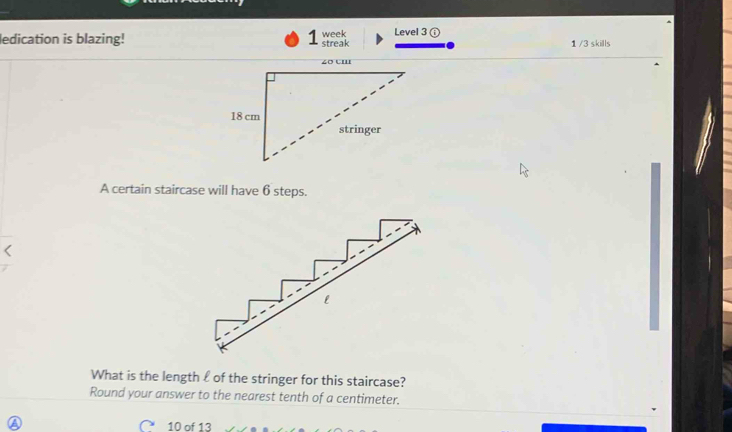 ledication is blazing! streak week Level 3 ( 
1 /3 skills 
A certain staircase will have 6 steps. 
What is the length £ of the stringer for this staircase? 
Round your answer to the nearest tenth of a centimeter. 
∩ 10 of 13