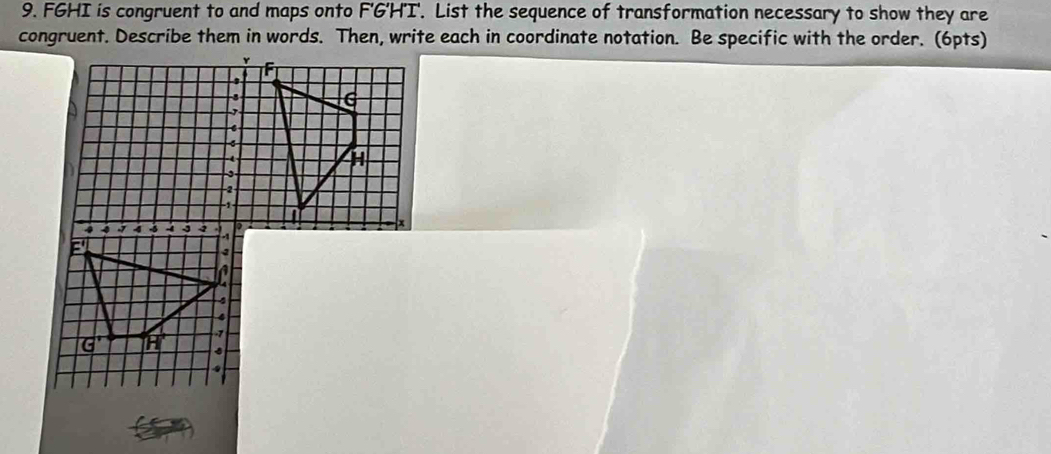 FGHI is congruent to and maps onto F'G'H'I'. List the sequence of transformation necessary to show they are 
congruent. Describe them in words. Then, write each in coordinate notation. Be specific with the order. (6pts)