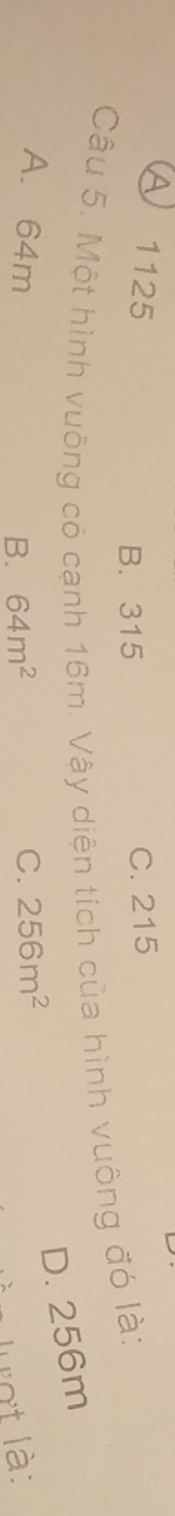A 1125 C. 215
B. 315
Câu 5. Một hình vuông có cạnh 16m. Vậy diện tích của hình vuông đó là:
D. 256m
A. 64m C. 256m^2
B. 64m^2 Lợt là: