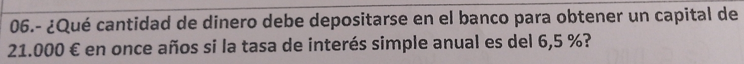 06.- ¿Qué cantidad de dinero debe depositarse en el banco para obtener un capital de
21.000 € en once años si la tasa de interés simple anual es del 6,5 %?