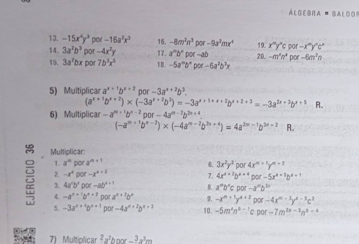 Álgebra ' Baldor
13. -15x^4y^3 por -16a^2x^3 16. -8m^2n^3 por -9a^2mx^4 19. x^my^nc por -x^my^nc^x
14. 3a^2b^3 por -4x^2y 17. a^mb^n por —ab -m^xn^a por -6m^2n
20.
15. 3a^2bx por 7b^3x^5 18. -5a^mb^n por -6a^2b^3x
5) Multiplicar a^(x+1)b^(x+2) por -3a^(x+2)b^3.
(a^(x+1)b^(x+2))* (-3a^(x+2)b^3)=-3a^(x+1+x+2)b^(x+2+3)=-3a^(2x+3)b^(x+5) R.
6) Multiplicar -a^(m+1)b^(n-2) por -4a^(m-2)b^(2n+4).
(-a^(m+1)b^(n-2))* (-4a^(m-2)b^(2n+4))=4a^(2m-1)b^(3n+2) R.
Multiplicar:
 1. a^m por a^(m+1) 6. 3x^2y^3 por 4x^(m+1)y^(m+2)
2. -x^a por -x^(a+2) 7. 4x^(a+2)b^(a+4) por -5x^(4+5)b^(a+1)
3. 4a^nb^x por -ab^(x+1) 8. a^mb^nc por -a^mb^(2m)
4. -a^(n+1)b^(n+2) por a^(n+2)b^n 9. -x^(m+1)y^(4+2) por -4x^(m-3)y^(z-5)c^2
5. -3a^(n+4)b^(n+1) por -4a^(n+2)b^(n+3) 10. -5m^2n^(0-1)c por -7m^(2x-3)n^(0-4)
7) Multiplicar^2a^2b por -frac 3a^3m