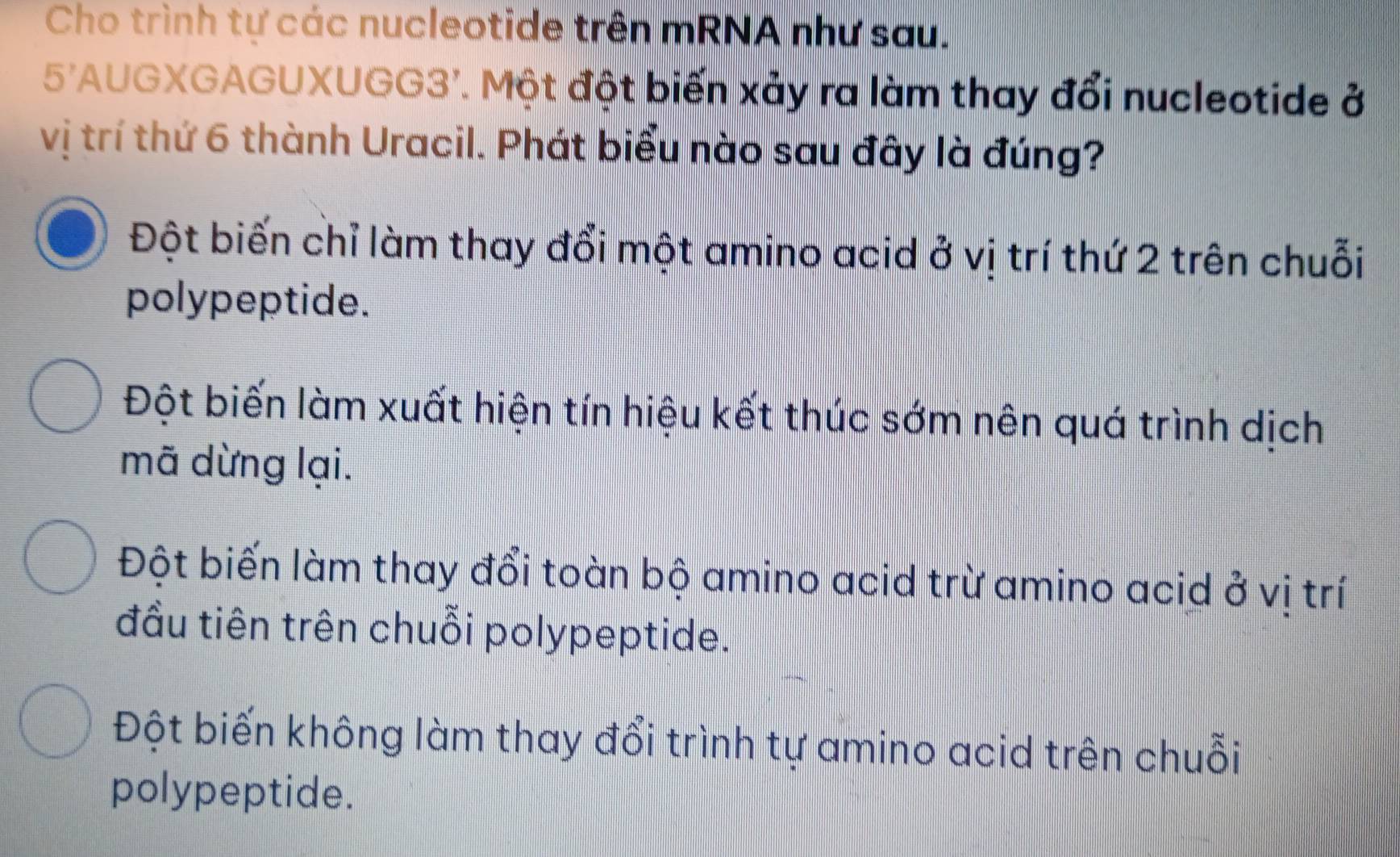 Cho trình tự các nucleotide trên mRNA như sau.
5'AUGXGAGUXUGG3'. Một đột biến xảy ra làm thay đổi nucleotide ở
vị trí thứ 6 thành Uracil. Phát biểu nào sau đây là đúng?
Đột biến chỉ làm thay đổi một amino acid ở vị trí thứ 2 trên chuỗi
polypeptide.
Đột biến làm xuất hiện tín hiệu kết thúc sớm nên quá trình dịch
mã dừng lại.
Đột biến làm thay đổi toàn bộ amino acid trừ amino acid ở vị trí
đầu tiên trên chuỗi polypeptide.
Đột biến không làm thay đổi trình tự amino acid trên chuỗi
polypeptide.