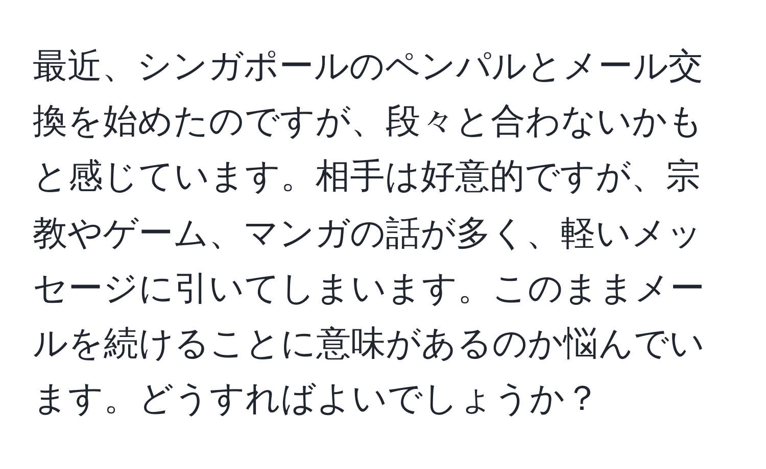 最近、シンガポールのペンパルとメール交換を始めたのですが、段々と合わないかもと感じています。相手は好意的ですが、宗教やゲーム、マンガの話が多く、軽いメッセージに引いてしまいます。このままメールを続けることに意味があるのか悩んでいます。どうすればよいでしょうか？