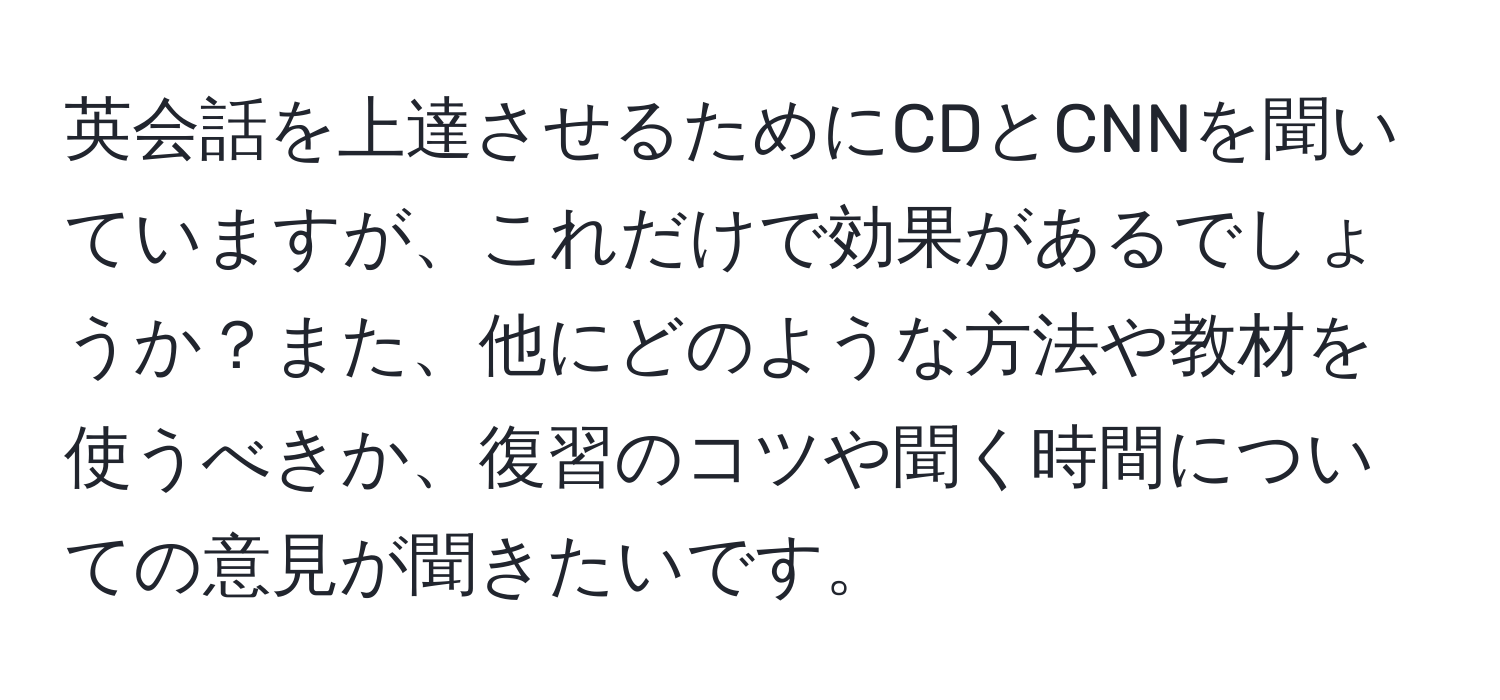 英会話を上達させるためにCDとCNNを聞いていますが、これだけで効果があるでしょうか？また、他にどのような方法や教材を使うべきか、復習のコツや聞く時間についての意見が聞きたいです。