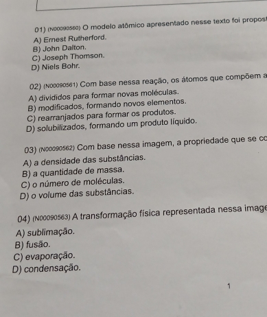 (Νεοδθεεε) O modelo atômico apresentado nesse texto foi propost
A) Emest Rutherford.
B) John Dalton.
C) Joseph Thomson.
D) Niels Bohr.
02) (no0090561) Com base nessa reação, os átomos que compõem a
A) divididos para formar novas moléculas.
B) modificados, formando novos elementos.
C) rearranjados para formar os produtos.
D) solubilizados, formando um produto líquido.
03) (n00090562) Com base nessa imagem, a propriedade que se co
A) a densidade das substâncias.
B) a quantidade de massa.
C) o número de moléculas.
D) o volume das substâncias.
04) (n00090563) A transformação física representada nessa image
A) sublimação.
B) fusão.
C) evaporação.
D) condensação.
1