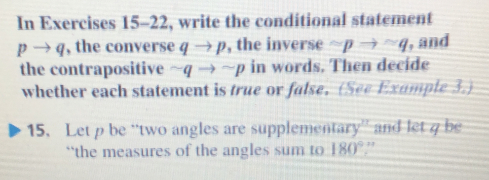 In Exercises 15-22, write the conditional statement
pto q , the converse qto p , the inverse sim pRightarrow sim q , and 
the contrapositive sim qto sim p in words, Then decide 
whether each statement is true or false. (See Example 3.) 
15. Let p be “two angles are supplementary” and let q be 
``the measures of the angles sum to 180°.”