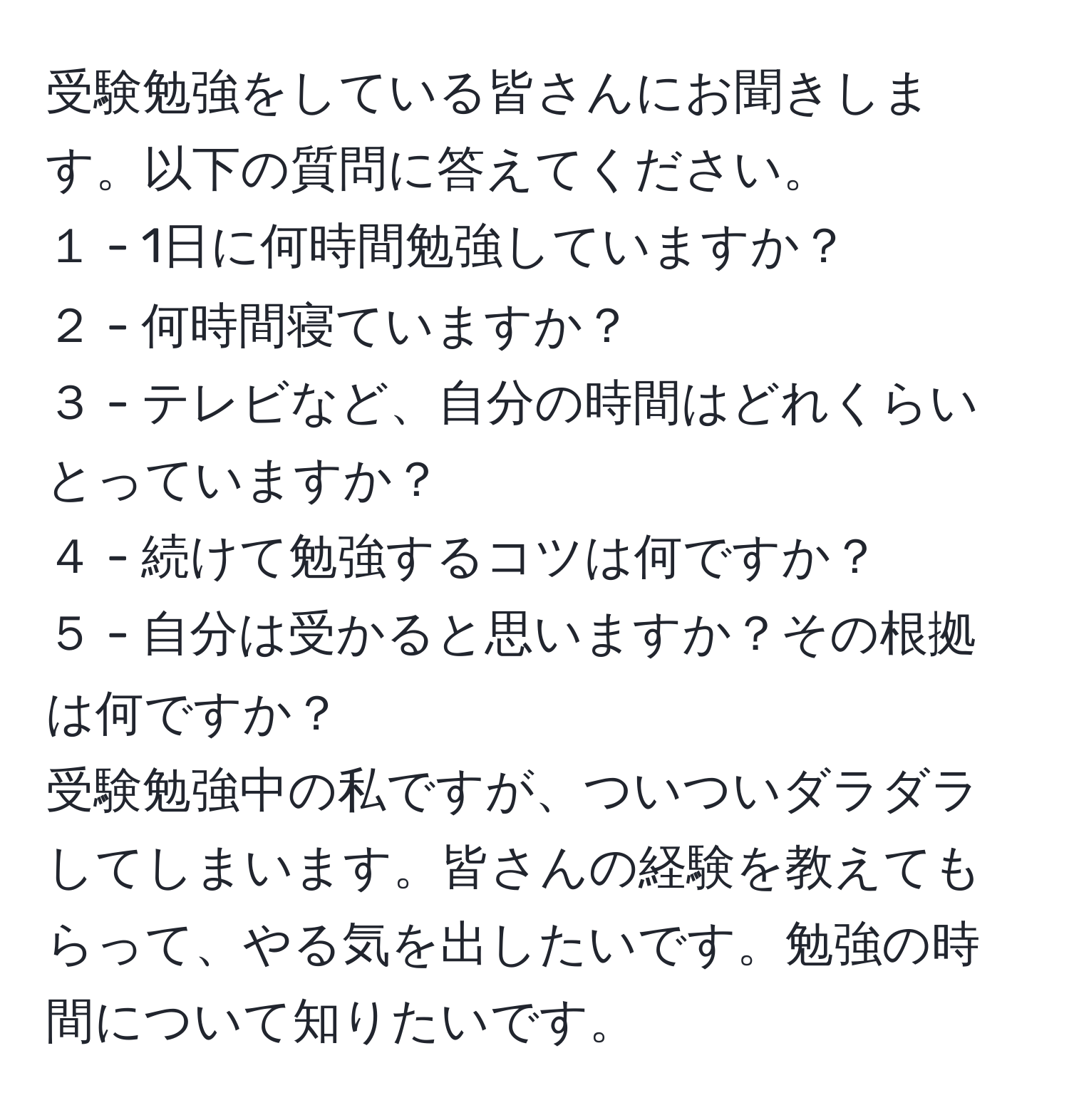 受験勉強をしている皆さんにお聞きします。以下の質問に答えてください。  
１ - 1日に何時間勉強していますか？  
２ - 何時間寝ていますか？  
３ - テレビなど、自分の時間はどれくらいとっていますか？  
４ - 続けて勉強するコツは何ですか？  
５ - 自分は受かると思いますか？その根拠は何ですか？  
受験勉強中の私ですが、ついついダラダラしてしまいます。皆さんの経験を教えてもらって、やる気を出したいです。勉強の時間について知りたいです。