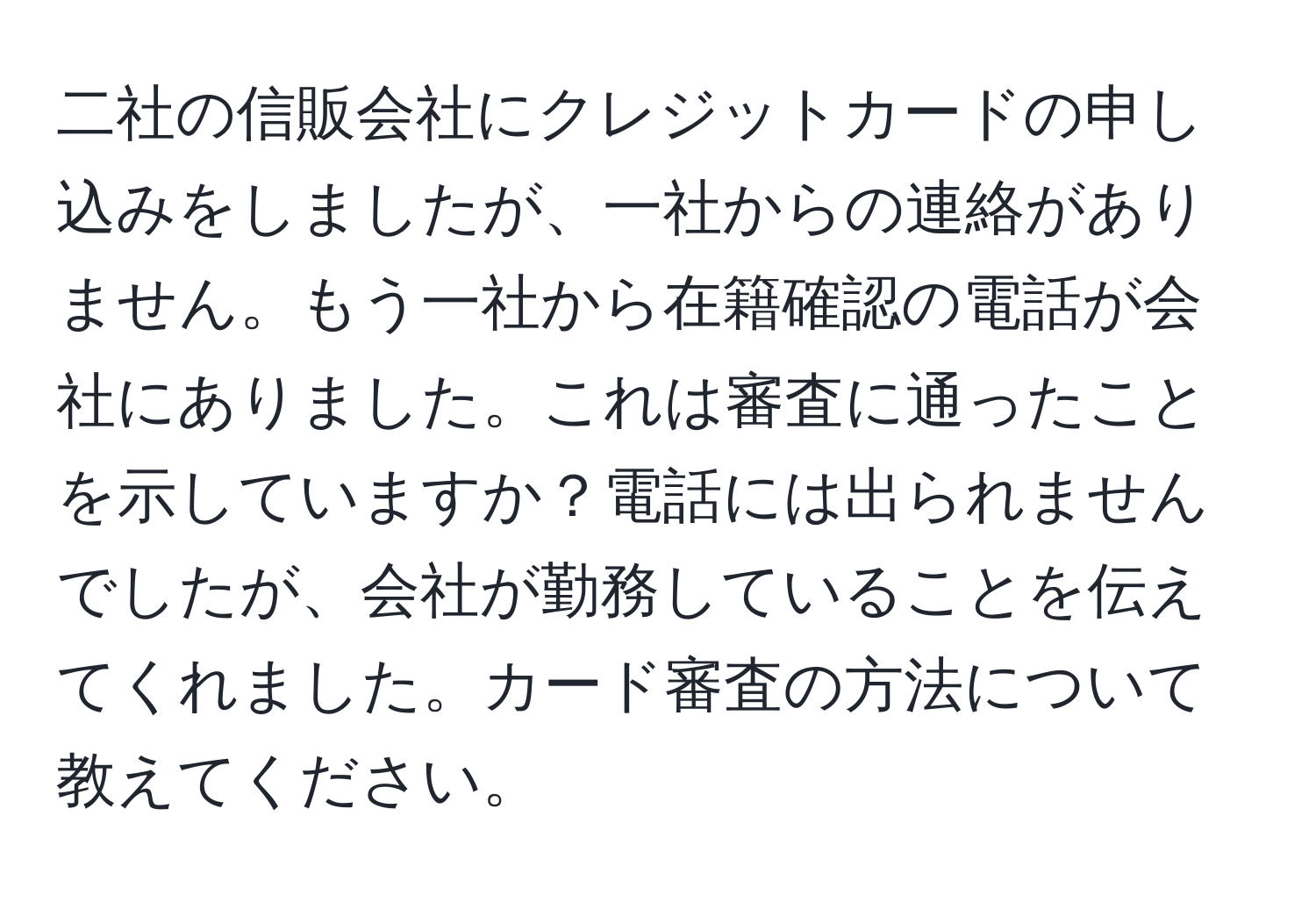 二社の信販会社にクレジットカードの申し込みをしましたが、一社からの連絡がありません。もう一社から在籍確認の電話が会社にありました。これは審査に通ったことを示していますか？電話には出られませんでしたが、会社が勤務していることを伝えてくれました。カード審査の方法について教えてください。