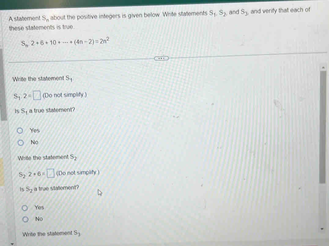 A statement S_n about the positive integers is given below. Write statements S_1, S_2 , and S_3 , and verify that each of
these statements is true.
S_n2+6+10+·s +(4n-2)=2n^2
Write the statement S_1
S_1:2=□ (Do not simplify.)
Is S_1 a true statement?
Yes
No
Write the statement s_2
S_2:2+6=□ (Do not simplify.)
Is S_2 a true statement?
Yes
No
Write the statement S_3