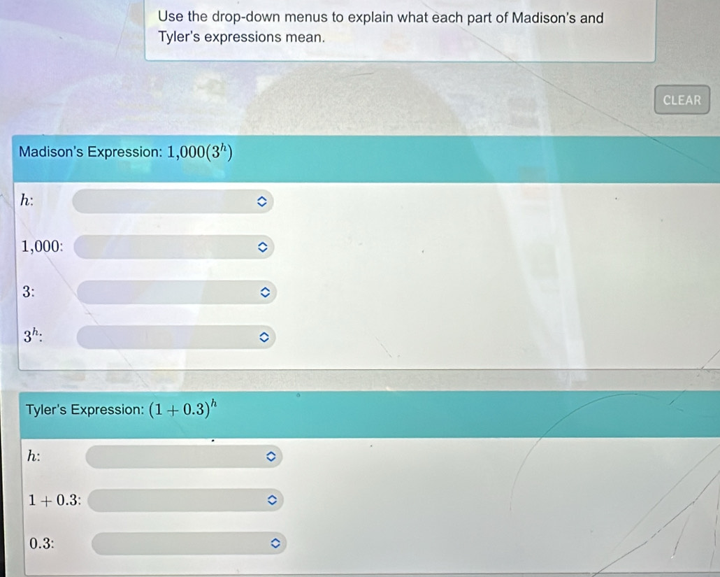 Use the drop-down menus to explain what each part of Madison's and 
Tyler's expressions mean. 
CLEAR 
Madison's Expression: ].,000(3^h)
h:
1,000 : 
3:
3^h : 
Tyler's Expression: (1+0.3)^h
h:
1+0.3 :
0.3 :