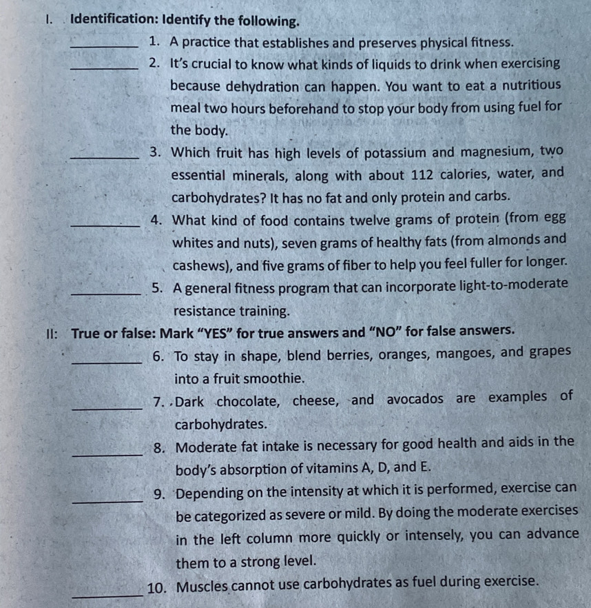 Identification: Identify the following. 
_1. A practice that establishes and preserves physical fitness. 
_2. It’s crucial to know what kinds of liquids to drink when exercising 
because dehydration can happen. You want to eat a nutritious 
meal two hours beforehand to stop your body from using fuel for 
the body. 
_3. Which fruit has high levels of potassium and magnesium, two 
essential minerals, along with about 112 calories, water, and 
carbohydrates? It has no fat and only protein and carbs. 
_4. What kind of food contains twelve grams of protein (from egg 
whites and nuts), seven grams of healthy fats (from almonds and 
cashews), and five grams of fiber to help you feel fuller for longer. 
_5. A general fitness program that can incorporate light-to-moderate 
resistance training. 
II: True or false: Mark “YES” for true answers and “NO” for false answers. 
_6. To stay in shape, blend berries, oranges, mangoes, and grapes 
into a fruit smoothie. 
_ 
7. Dark chocolate, cheese, and avocados are examples of 
carbohydrates. 
_ 
8. Moderate fat intake is necessary for good health and aids in the 
body’s absorption of vitamins A, D, and E. 
_ 
9. *Depending on the intensity at which it is performed, exercise can 
be categorized as severe or mild. By doing the moderate exercises 
in the left column more quickly or intensely, you can advance 
them to a strong level. 
_ 
10. Muscles cannot use carbohydrates as fuel during exercise.