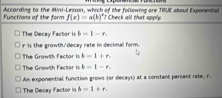 Wrting Exponentar Punction s
According to the Mini-Lesson, which of the following are TRUE about Exponential
Functions of the form f(x)=a(b)^x ? Check all that apply.
The Decay Factor is b=1-r.
r is the growth/decay rate in decimal form.
The Growth Factor is b=1+r.
The Growth Factor is b=1-r.
An exponential function grows (or decays) at a constant percent rate, r.
The Decay Factor is b=1+r.