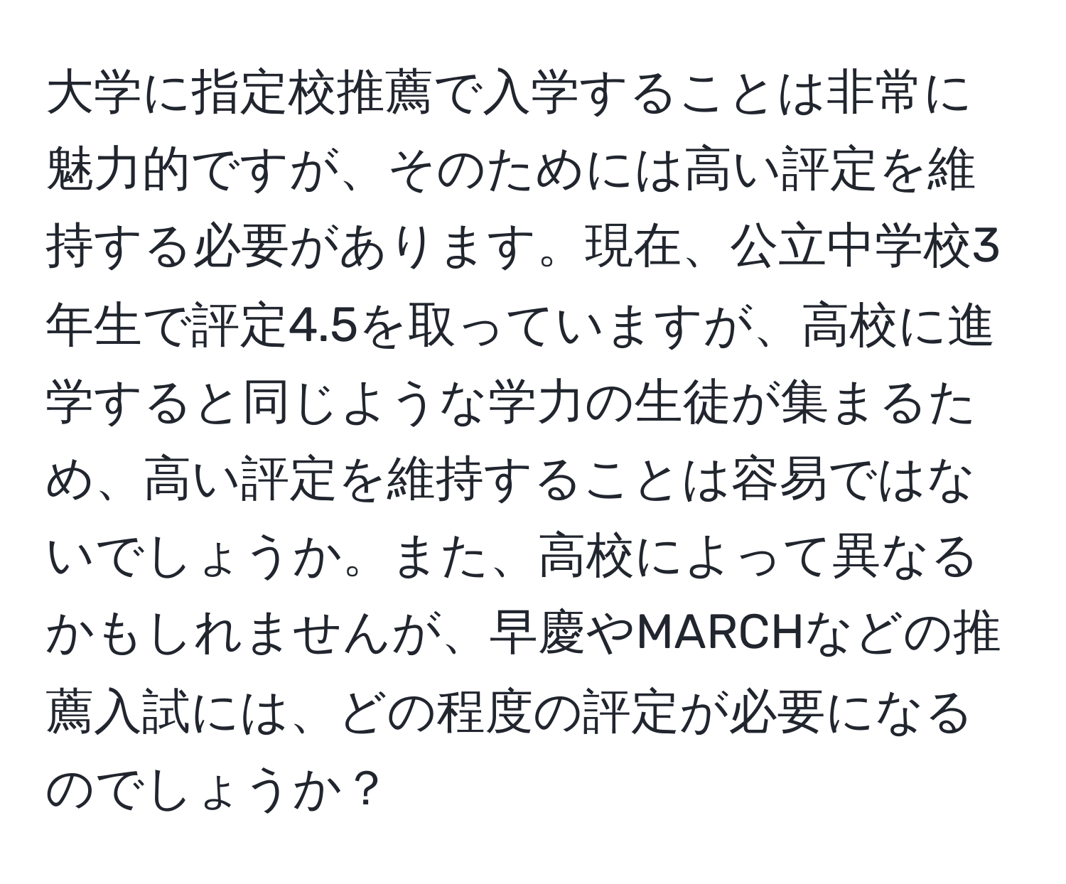 大学に指定校推薦で入学することは非常に魅力的ですが、そのためには高い評定を維持する必要があります。現在、公立中学校3年生で評定4.5を取っていますが、高校に進学すると同じような学力の生徒が集まるため、高い評定を維持することは容易ではないでしょうか。また、高校によって異なるかもしれませんが、早慶やMARCHなどの推薦入試には、どの程度の評定が必要になるのでしょうか？