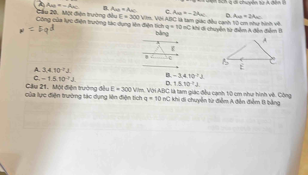 kh điện tích q di chuyển từ A đến B
A AxB=-Axc B. A_2B=A_2C. C. Ax_3=-2Ax_C D. A_AB=
Cầu 20. Một điện trường đều E=300V/m a. Với ABC là tam giác đều cạnh 10 cm như hình vẽ.
Công của lực điện trường tác dụng lên điện tích q=10nC khi di chuyển từ điểm A đến điểm B
bằng
A. 3, 4.10^(-7). -3, 4.10^(-7)J.
C. -1.5.10^(-7)J. 
B.
D. 1.5.10^(-7)
Câu 21. Một điện trường đều E=300V/m. Với ABC là tam giác đều cạnh 10 cm như hình vẽ. Công
của lực điện trường tác dụng lên điện tích q=10nC khi di chuyễn từ điểm A đến điểm B bằng