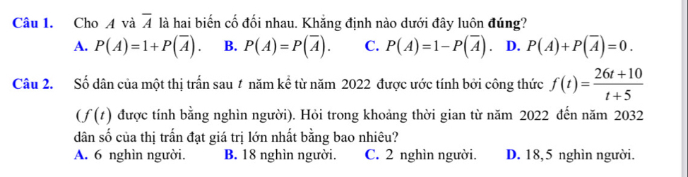 Cho A và overline A là hai biến cố đối nhau. Khẳng định nào dưới đây luôn đúng?
A. P(A)=1+P(overline A). B. P(A)=P(overline A). C. P(A)=1-P(overline A). D. P(A)+P(overline A)=0. 
Câu 2. Số dân của một thị trấn sau # năm kể từ năm 2022 được ước tính bởi công thức f(t)= (26t+10)/t+5 
(f(t) được tính bằng nghìn người). Hỏi trong khoảng thời gian từ năm 2022 đến năm 2032
dân số của thị trấn đạt giá trị lớn nhất bằng bao nhiêu?
A. 6 nghìn người. B. 18 nghìn người. C. 2 nghìn người. D. 18,5 nghìn người.