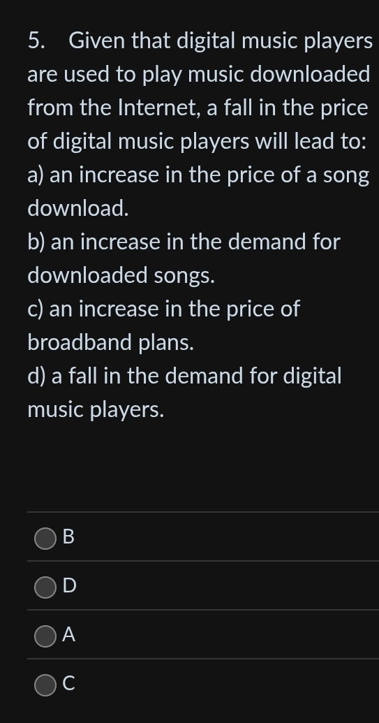 Given that digital music players
are used to play music downloaded
from the Internet, a fall in the price
of digital music players will lead to:
a) an increase in the price of a song
download.
b) an increase in the demand for
downloaded songs.
c) an increase in the price of
broadband plans.
d) a fall in the demand for digital
music players.
B
D
A
C