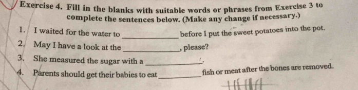 Exercíse 4. Fill in the blanks with suitable words or phrases from Exercise 3 to 
complete the sentences below. (Make any change if necessary.) 
1. I waited for the water to _before I put the sweet potatoes into the pot. 
2. May I have a look at the _, please? 
3. She measured the sugar with a_ 
4. Parents should get their babies to eat_ fish or meat after the bones are removed.