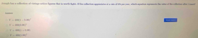 Joseph has a collection of vintage action figures that is worth $460. If the collection appreciates at a rate of 6% per year, which equation represents the valse of the collecties afsr 7years?
Answer
V=400(1-0.06)^7

V=450(0.06)^2
V=460(1+0.06)
V=400(1.06)^2