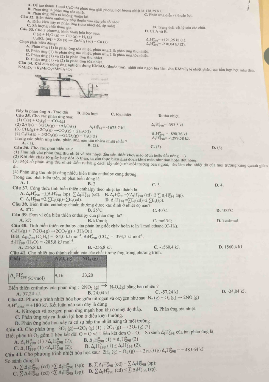 A. Để tạo thành 1 mol CaO thì phản ứng giải phóng một lượng nhiệt là 178.29 kJ.
B. Phản ứng là phản ứng tỏa nhiệt.
D. Phản ứng diễn ra không thuận lợi.
C. Phàn ứng diễn ra thuận lợi.
Câu 32. Biến thiên enthalpy phụ thuộc vào các yếu tố nào?
A. Điều kiện xây ra phản ứng (như nhiệt độ, áp suất) B. Trạng thái vật lý của các chất.
C. Số lượng chất tham gia.
D. CaAvaB.
Câu 33. Cho 2 phương trình nhiệt hóa học sau: C(s)+H_2O(g)to CO(g)+H_2(g)
(
Chọn phát biểu đủng CuSO_4(aq)+Zn(s)to ZnSO_4(aq)+Cu(s)
_rH_(298)^o=+121.25kJ(1).
^ _rH_(298)^o=-230,04kJ(2).
A. Phản ứng (1) là phản ứng tỏa nhiệt, phản ứng 2 là phản ứng thu nhiệt.
B. Phản ứng (1) là phản ứng thu nhiệt, phản ứng 2 là phản ứng tỏa nhiệt.
C. Phản ứng (1) và (2) là phản ứng thu nhiệt.
D. Phản ứng (1) và (2) là phản ứng tỏa nhiệt
Câu 34. Khi đun nóng ông nghiệm đựng KMnO, (thuốc tím), nhiệt của ngọn lửa làm cho KMnO, bị nhiệt phân, tạo hỗn hợp bột màu đen:
. KMnO_4to K_2MnC + M nO O_2+O_2
Đây là phản ứng A. Trao đồi B. Hóa hợp C. tỏa nhiệt. D. thu nhiệt.
Câu 35. Cho các phản ứng sau:
(1) C(s)+O_2(g)to CO_2(g)
(2)
(3) 2Al(s)+3/2O_2(g)to Al_2O_3(s)
(4) CH_4(g)+2O_2(g)to CO_2(g)+2H_2O(l) ^ H_(298)^o=-1675,7kJ. △ _rH_(298)^o=-393,5kJ.
C_2H_2(g)+5/2O_2(g)to 2CO_2(g)+H_2O(l)
△ _rH_(298)^o=-890.36kJ.
△ _rH_(298)°=-1299.58kJ.
Trong các phản ứng trên, phản ứng nào tỏa nhiều nhiệt nhất ?
A. (1)
B. (2). C. (3).
Câu 36. Cho các phát biểu sau: D. (4).
(1) Hầu hết các phản ứng thu nhiệt và tóa nhiệt đều cần thiết khơi mào (đun hoặc đốt nóng ...).
(2) Khi đốt cháy tờ giấy hay đốt lò than, ta cần thực hiện giai đoạn khơi mào như đun hoặc đốt nóng.
(3) Một số phản ứng thu nhiệt diễn ra bằng cách lấy nhiệt từ môi trường bên ngoài, nên làm cho nhiệt độ của môi trưởng xung quanh giảm
di
(4) Phàn ứng thu nhiệt càng nhiều biển thiên enthalpy càng dương
Trong các phát biểu trên, số phát biểu đúng là
A. 1. B. 2. C. 3. D. 4.
Câu 37. Công thức tính biến thiên enthalpy theo nhiệt tạo thành là
A. △ _rH_(298)^o=sumlimits △ _fH_(29)^o (sp)-sumlimits △ _fH_2^(o (cd). B. △ _r)H_(298)^o=sumlimits △ _fH_(298)^o(cd)-2.sumlimits △ _fH_(298)^o(sp).
C. △ _rH_(298)^o=2.sumlimits E_b(sp)-sumlimits E_b(cd). D. △ _rH_(298)^o =sumlimits F_b(cd)-2.sumlimits E_b(sp).
Câu 38. Biến thiên enthalpy chuẩn thường được xác định ở nhiệt độ nào?
A. 0°C. B. 25°C. C. 40°C. D. 100°C
Câu 39. Đơn vị của biến thiên enthalpy của phản ứng là?
A. kJ: B. kJ/mol; C. mol/kJ; D. kcal/mol.
Câu 40. Tính biến thiên enthalpy của phản ứng đốt cháy hoàn toàn 1 mol ethane (C_2H_6).
C_2H_6(g)+7/2O_2(g)to 2CO_2(g)+3H_2O(l)
Biết: △ _fH ar (C_2H_6)=-84,0kJmol^(-1);△ _fH_2^(o º (CO_2))=-393,5kJmol^(-1);
△ _fH_(29)^o (H_2O)=-285,8kJmol^(-1).
A. 25 6,8 kJ. B. -256,8 kJ. C. -1560,4kJ. D. 1560,4 kJ.
Câu 41. Cho nhiệt tạo thành chuần của các chất tương ứng trong phương trình.
Biến thiên enthalpy của phản ứng : 2NO_2(g)to N_2O_4(g) bằng bao nhiêu ?
A. 57,24 kJ. B. 24,04 kJ. C. -57,24 kJ. D. -24,04 kJ.
Câu 42. Phương trình nhiệt hóa học giữa nitrogen và oxygen như sau: N_2(g)+O_2(g)to 2NO(g)
△ _tH°_298K=+180kJ Kết luận nào sau đây là đúng
A. Nitrogen và oxygen phản ứng mạnh hơn khi ở nhiệt độ thấp.  B. Phản ứng tỏa nhiệt
C. Phản ứng xảy ra thuận lợi hơn ở điều kiện thường.
D. Phản ứng hóa học xảy ra có sự hấp thụ nhiệt năng từ môi trường.
Câu 43. Cho phản ứng: 3O_2(g)to 2O_3 (g) (1);2O_3(g)to 3O_2(g)(2)
Biết phân tử O_3 gồm 1 liên kết đôi O=Oval iên kết  ở ionO-O. So sánh △ _fH_(29)^0 của hai phản ứng là
A. △ _rH_(298)^o(1)>△ _rH_(298)^o (2 B. △ _rH_(298)^o(1)=△ _rH_(298)^o(2)
C. △ _rH_2^(o (1 (2); D. △ _r)H_(298)^o(1)≤ △ _rH_(298)^o(2)
Câu 44. Cho phương trình nhiệt hóa học sau: 2H_2(g)+O_2(g)to 2H_2O (g) △ _rH_(298)^o=-483.64kJ
So sánh đúng là
A. sumlimits △ _fH_(29)^o (cd)>sumlimits △ _fH_(298)^o(sp); B. sumlimits △ _fH_(298)^o(cd)=sumlimits △ _fH_(298)^o(sp);
C. sumlimits △ _fH_(298)^o (cd) D. sumlimits △ _fH_(298)^o(cd)≤ sumlimits △ _fH_(298)^o(sp).