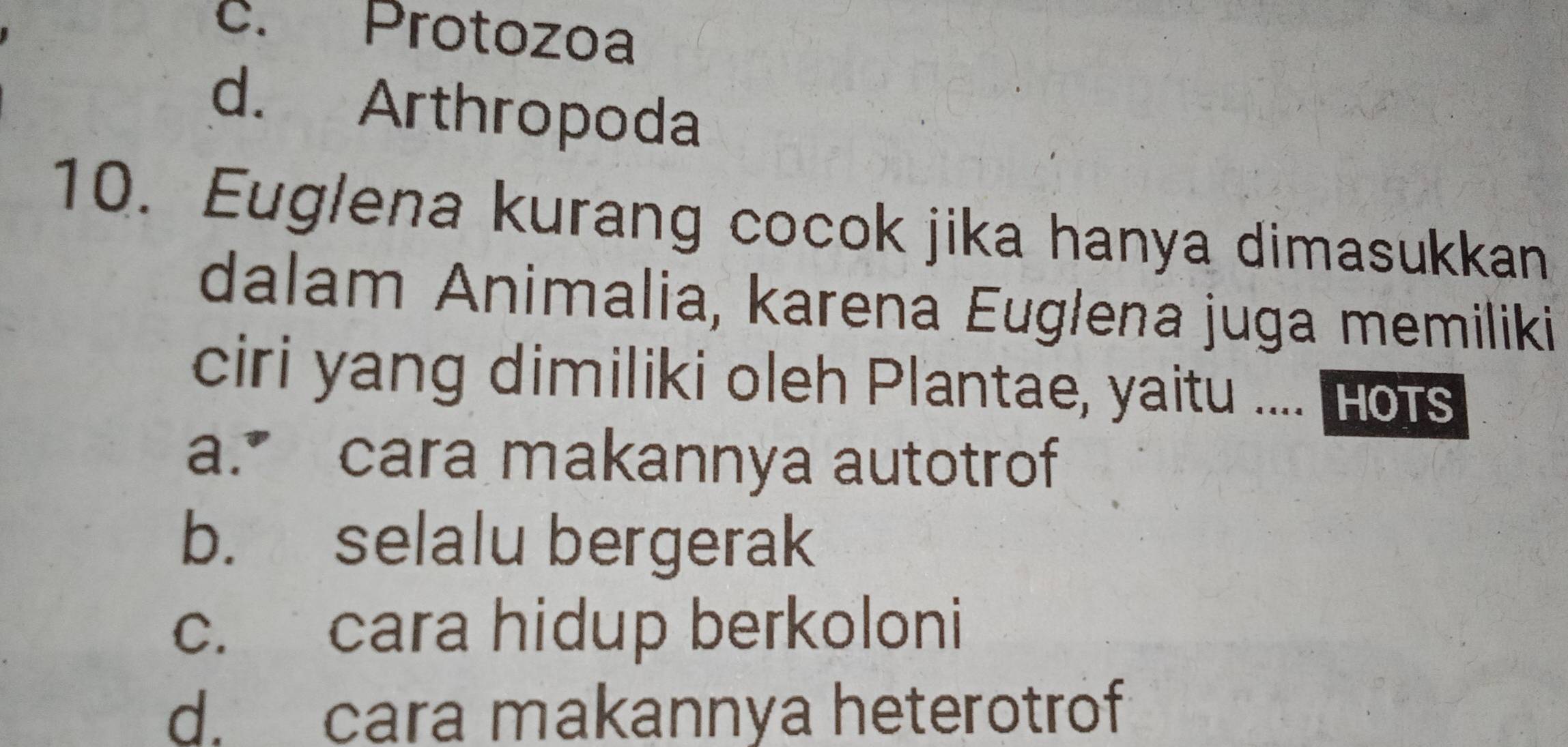 c. Protozoa
d. Arthropoda
10. Euglena kurang cocok jika hanya dimasukkan
dalam Animalia, karena Euglena juga memiliki
ciri yang dimiliki oleh Plantae, yaitu .... Hots
a. cara makannya autotrof
b. selalu bergerak
c. cara hidup berkoloni
d. cara makannya heterotrof