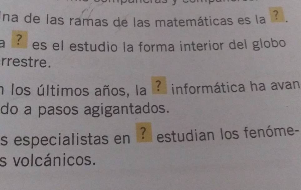 na de las ramas de las matemáticas es la 
a É es el estudio la forma interior del globo 
rrestre. 
n los últimos años, la ? informática ha avan 
do a pasos agigantados. 
s especialistas en ? estudian los fenóme- 
s volcánicos.