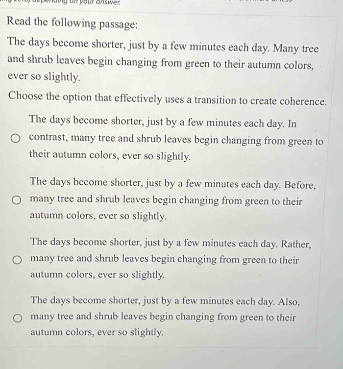 ending on your answer.
Read the following passage:
The days become shorter, just by a few minutes each day. Many tree
and shrub leaves begin changing from green to their autumn colors,
ever so slightly.
Choose the option that effectively uses a transition to create coherence.
The days become shorter, just by a few minutes each day. In
contrast, many tree and shrub leaves begin changing from green to
their autumn colors, ever so slightly.
The days become shorter, just by a few minutes each day. Before,
many tree and shrub leaves begin changing from green to their
autumn colors, ever so slightly.
The days become shorter, just by a few minutes each day. Rather,
many tree and shrub leaves begin changing from green to their
autumn colors, ever so slightly.
The days become shorter, just by a few minutes each day. Also,
many tree and shrub leaves begin changing from green to their
autumn colors, ever so slightly.