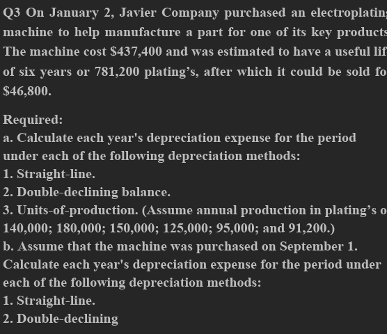 On January 2, Javier Company purchased an electroplatin 
machine to help manufacture a part for one of its key products 
The machine cost $437,400 and was estimated to have a useful lif 
of six years or 781,200 plating’s, after which it could be sold fo
$46,800. 
Required: 
a. Calculate each year's depreciation expense for the period 
under each of the following depreciation methods: 
1. Straight-line. 
2. Double-declining balance. 
3. Units-of-production. (Assume annual production in plating’s o
140,000; 180,000; 150,000; 125,000; 95,000; and 91,200.) 
b. Assume that the machine was purchased on September 1. 
Calculate each year's depreciation expense for the period under 
each of the following depreciation methods: 
1. Straight-line. 
2. Double-declining