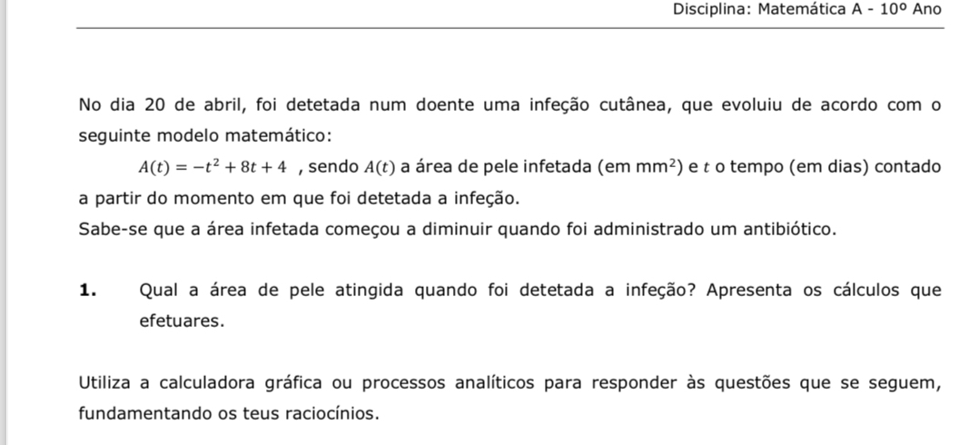 Disciplina: Matemática A-10° Ano 
No dia 20 de abril, foi detetada num doente uma infeção cutânea, que evoluiu de acordo com o 
seguinte modelo matemático:
A(t)=-t^2+8t+4 , sendo A(t) a área de pele infetada (em mm^2) e t o tempo (em dias) contado 
a partir do momento em que foi detetada a infeção. 
Sabe-se que a área infetada começou a diminuir quando foi administrado um antibiótico. 
1. Qual a área de pele atingida quando foi detetada a infeção? Apresenta os cálculos que 
efetuares. 
Utiliza a calculadora gráfica ou processos analíticos para responder às questões que se seguem, 
fundamentando os teus raciocínios.