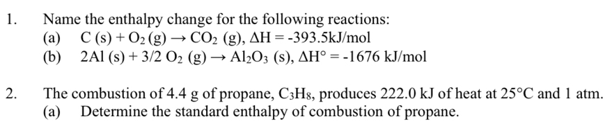 Name the enthalpy change for the following reactions: 
(a) C(s)+O_2(g)to CO_2(g), Delta H=-393.5kJ/mol
(b) 2Al(s)+3/2O_2(g)to Al_2O_3(s), △ H°=-1676kJ/mol
2. The combustion of 4.4 g of propane, C_3H_8 , produces 222.0 kJ of heat at 25°C and 1 atm. 
(a) Determine the standard enthalpy of combustion of propane.