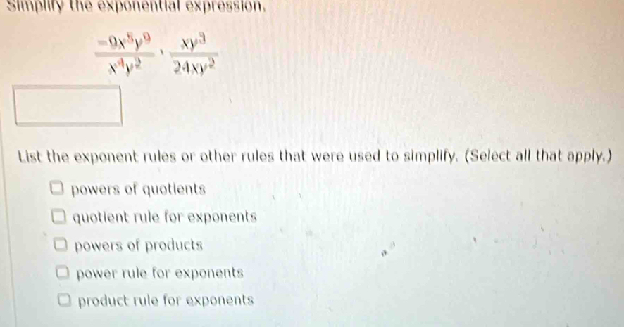 Simplify the exponential expression.
 (-9x^5y^9)/x^4y^2 ·  xy^3/24xy^2 
List the exponent rules or other rules that were used to simplify. (Select all that apply.)
powers of quotients
quotient rule for exponents
powers of products
power rule for exponents
product rule for exponents