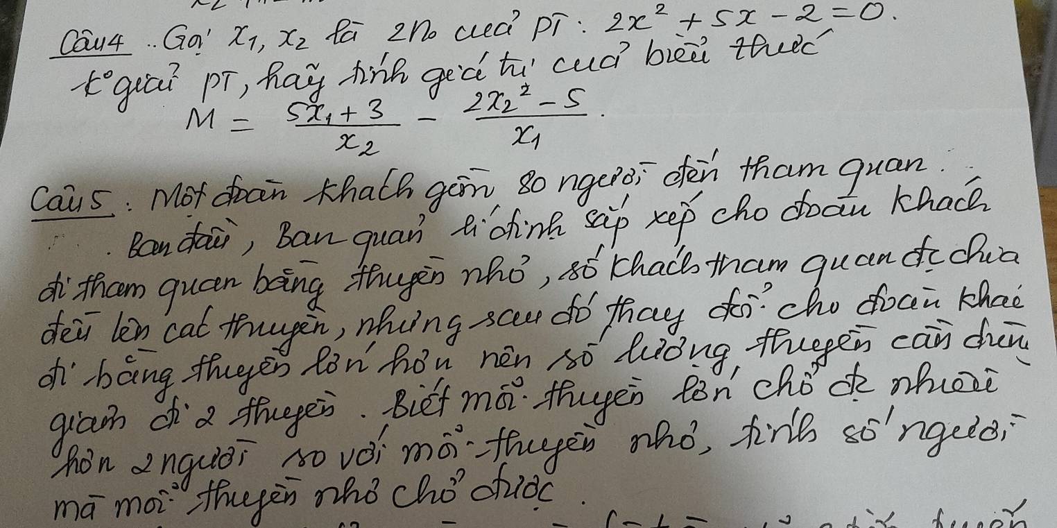 Cau4. . Qo" x_1, x_2 Pa zo aeà pī: 2x^2+5x-2=0. 
tgiai pī, hay hiā geà tú cuó bièi thec
M=frac 5x_1+3x_2-frac 2x^2_2-5x_1
Caus : Mot doan Khalh gan so ngcroi den tham quan
Ran dai, Ban quan tidhink sip xep cho doan khac
oh thcom queen bong thugin nhó, só chao tham quandcǒuā
deii len cat thuugen, whing scee do thay docho doci khaè
oh bāng thgen Rn hǒu hén só lǒng, thuggen cān dun
gram oa thugges. Bief mo thuyen ton chǒd mhorè
hen anquèi so vèi mǒ·thugei hó, trb so'ngele?
mā moi theyèn zhò chǒofioc