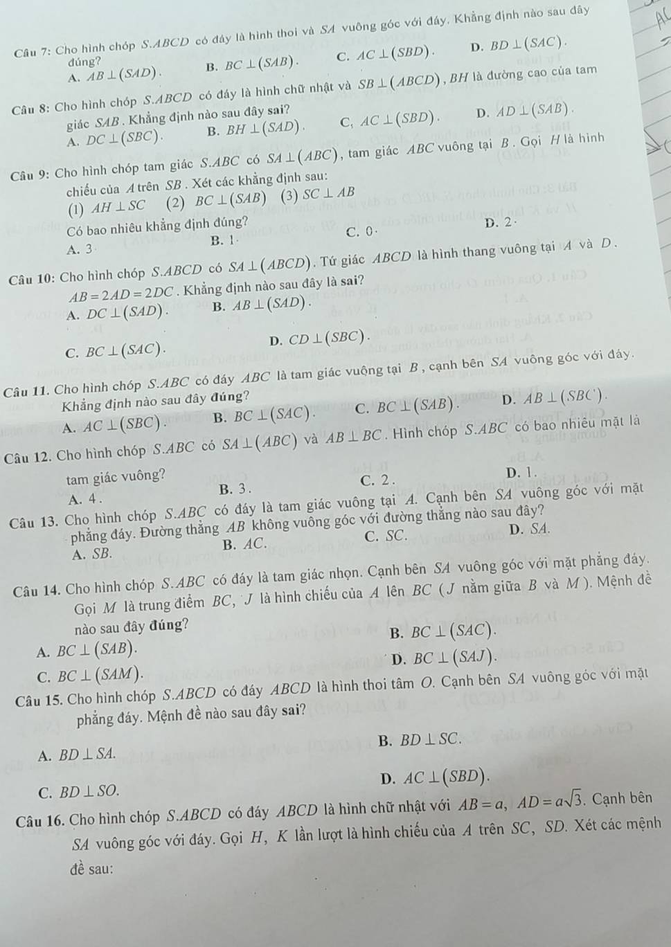 Cho hình chóp S.ABCD có đây là hình thoi và SA vuông góc với đáy, Khẳng định nào sau đây
D.
A. AB⊥ (SAD). B. BC⊥ (SAB). C. AC⊥ (SBD). BD⊥ (SAC).
dúng?
Câu 8: Cho hình chóp S.ABCD có đáy là hình chữ nhật và SB⊥ (ABCD) ,  BH là đường cao của tam
giác SAB . Khẳng định nào sau đây sai?
D.
A. DC⊥ (SBC). B. BH⊥ (SAD). C, AC⊥ (SBD). AD⊥ (SAB).
Câu 9: Cho hình chóp tam giác S.ABC có SA⊥ (ABC) , tam giác ABC vuông tại B . Gọi H là hình
chiếu của A trên SB . Xét các khẳng định sau:
(1) AH⊥ SC (2) BC⊥ (SAB) (3) SC⊥ AB
Có bao nhiêu khẳng định đúng? D. 2·
C. 0
A. 3 B. 1
Câu 10: Cho hình chóp S.ABCD có SA⊥ (ABCD). Tứ giác ABCD là hình thang vuông tại A và D .
AB=2AD=2DC. Khẳng định nào sau đây là sai?
A. DC⊥ (SAD). B. AB⊥ (SAD).
C. BC⊥ (SAC).
D. CD⊥ (SBC).
Câu 11. Cho hình chóp S.ABC có đáy ABC là tam giác vuộng tại B , cạnh bên SA vuông góc với đáy.
Khẳng định nào sau đây đúng?
A. AC⊥ (SBC). B. BC⊥ (SAC). C. BC⊥ (SAB). D. AB⊥ (SBC).
Câu 12. Cho hình chóp S.ABC có SA⊥ (ABC) và AB⊥ BC. Hình chóp S.ABC có bao nhiêu mặt là
tam giác vuông? D. 1.
C. 2 .
A. 4 . B. 3 .
Câu 13. Cho hình chóp S.ABC có đáy là tam giác vuông tại A. Cạnh bên SA vuông góc với mặt
phẳng đáy. Đường thẳng AB không vuông góc với đường thắng nào sau đây?
A. SB. B. AC. C. SC. D. SA.
Câu 14. Cho hình chóp S.ABC có đáy là tam giác nhọn. Cạnh bên SA vuông góc với mặt phẳng đáy.
Gọi M là trung điểm BC, J là hình chiếu của A lên BC ( J nằm giữa B và M ). Mệnh đề
nào sau đây đúng?
B. BC⊥ (SAC).
A. BC⊥ (SAB).
D. BC⊥ (SAJ).
C. BC⊥ (SAM).
Câu 15. Cho hình chóp S.ABCD có đáy ABCD là hình thoi tâm O. Cạnh bên SA vuông góc với mặt
phẳng đáy. Mệnh đề nào sau đây sai?
B. BD⊥ SC.
A. BD⊥ SA.
D. AC⊥ (SBD).
C. BD⊥ SO.
Câu 16. Cho hình chóp S.ABCD có đáy ABCD là hình chữ nhật với AB=a,AD=asqrt(3). Cạnh bên
SA vuông góc với đáy. Gọi H, K lần lượt là hình chiếu của A trên SC, SD. Xét các mệnh
t^2 sau: