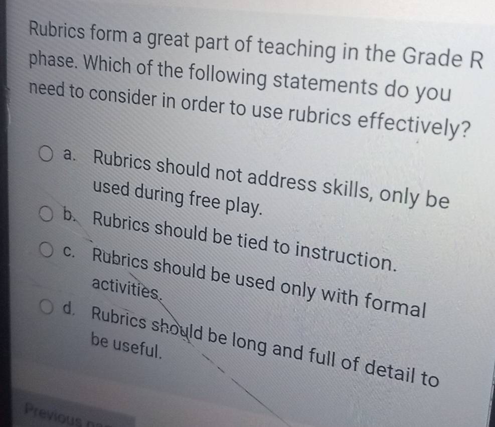 Rubrics form a great part of teaching in the Grade R
phase. Which of the following statements do you
need to consider in order to use rubrics effectively?
a. Rubrics should not address skills, only be
used during free play.
b. Rubrics should be tied to instruction.
c. Rubrics should be used only with formal
activities
d Rubrics should be long and full of detail to
be useful.
Previous na