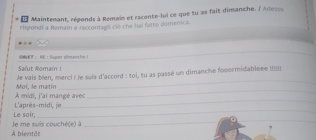 ★ Maintenant, réponds à Romain et raconte-lui ce que tu as fait dimanche. / Adesso 
rispondi a Romain e raccontagli ciò che hai fatto domenica. 
_ 
OBJET : RE : Super dimanche ! 
_ 
Salut Romain ! 
_ 
Je vais bien, merci ! Je suis d’accord : toi, tu as passé un dimanche fooormidableee !!!!!! 
_ 
Moi, le matin 
À midi, j’ai mangé avec 
L'après-midi, je 
_ 
_ 
_ 
Le soir, 
_ 
Je me suis couché(e) à 
À bientôt