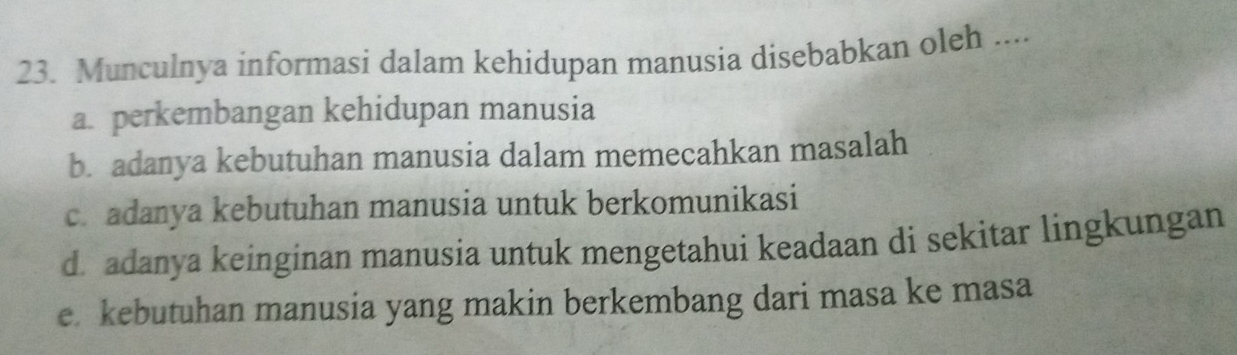 Munculnya informasi dalam kehidupan manusia disebabkan oleh ....
a. perkembangan kehidupan manusia
b. adanya kebutuhan manusia dalam memecahkan masalah
c. adanya kebutuhan manusia untuk berkomunikasi
d. adanya keinginan manusia untuk mengetahui keadaan di sekitar lingkungan
e kebutuhan manusia yang makin berkembang dari masa ke masa