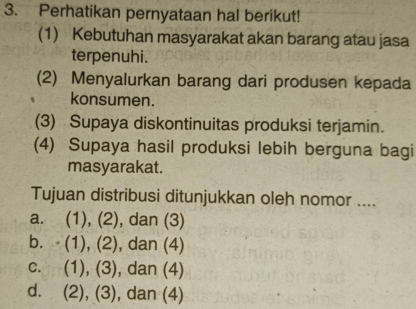 Perhatikan pernyataan hal berikut!
(1) Kebutuhan masyarakat akan barang atau jasa
terpenuhi.
(2) Menyalurkan barang dari produsen kepada
konsumen.
(3) Supaya diskontinuitas produksi terjamin.
(4) Supaya hasil produksi lebih berguna bagi
masyarakat.
Tujuan distribusi ditunjukkan oleh nomor ....
a. (1), (2), dan (3)
b. (1), (2), , dan (4)
C. (1), (3), dan (4)
d. (2), (3), , dan (4)