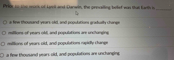 Prior to the work of Lyell and Darwin, the prevailing belief was that Earth is _.
a few thousand years old, and populations gradually change
millions of years old, and populations are unchanging
millions of years old, and populations rapidly change
a few thousand years old, and populations are unchanging