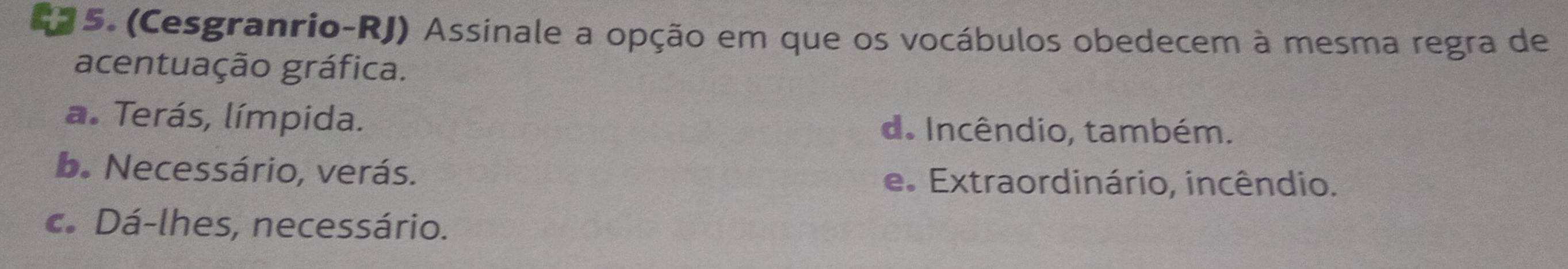 (Cesgranrio-RJ) Assinale a opção em que os vocábulos obedecem à mesma regra de
acentuação gráfica.
a. Terás, límpida. d. Incêndio, também.
b. Necessário, verás. e. Extraordinário, incêndio.
c. Dá-lhes, necessário.