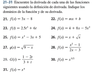 21-31 Encuentre la derivada de cada una de las funciones 
siguientes usando la definición de derivada. Indique los 
dominios de la función y de su derivada. 
21. f(x)=3x-8 22. f(x)=mx+b
23. f(t)=2.5t^2+6t 24. f(x)=4+8x-5x^2
25. f(x)=x^3-3x+5 26. f(x)=x+sqrt(x)
27. g(x)=sqrt(9-x) 28. f(x)= (x^2-1)/2x-3 
29. G(t)= (1-2t)/3+t  30. f(x)=x^(3/2)
31. f(x)=x^4