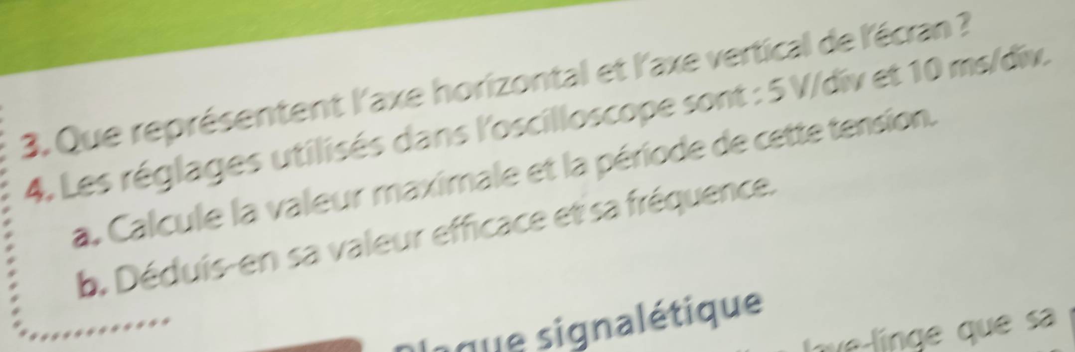 Que représentent l'axe horizontal et l'axe vertical de l'écran ? 
4. Les réglages utilisés dans l'oscilloscope sont : 5 V /div et 10 ms/div. 
a, Calcule la valeur maximale et la période de cette tension. 
b. Déduis-en sa valeur efficace et sa fréquence. 
a que signalétique 
ue línge que sa