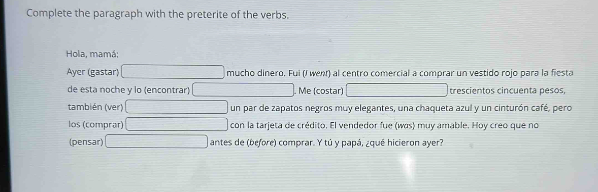 Complete the paragraph with the preterite of the verbs. 
Hola, mamá: 
Ayer (gastar) mucho dinero. Fui (/ went) al centro comercial a comprar un vestido rojo para la fiesta 
de esta noche y lo (encontrar) Me (costar) trescientos cincuenta pesos, 
también (ver) un par de zapatos negros muy elegantes, una chaqueta azul y un cinturón café, pero 
los (comprar) con la tarjeta de crédito. El vendedor fue (wळs) muy amable. Hoy creo que no 
(pensar) antes de (before) comprar. Y tú y papá, ¿qué hicieron ayer?