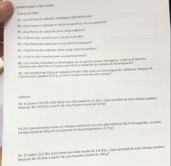 Radiactividad y vidas medias 
Trabajo en clase 
82. ¿Qué forma de radiación se bloquea más fácilmente? 
83. ¿Qué forma o radiación es electromagnética y no una partícula? 
84. ¿Qué forma de radiación tiene carga negativa? 
85. ¿Cuál es otro nombre para una partícula alfa? 
90. ¿Qué forma de radiación es más difícil de bioquear? 
91. ¿Qué forma de radiación tiene carga eléctrica positiva? 
92. ¿Cuál es otro nombre para una partícula beta? 
86. Los núcleos inestables se desintegran en un par de núcleos más ligeros. ¿Cuál es el término 
utilizado para describir el tiempo que tarda la mitad de los núcleos en desintegrarse? 
96. Una muestra de 350 g de nobelio- 259 (No- 259) sufre una desintegración radiactiva. Después de
116 minutos, quedan 87,5 g. ¿Cuál es la vida media de este isótopo? 
Deberes 
94. El plomo- 210 (Pb-210) tiene una vida media de 22 años. ¿Qué cantidad de este isótopo quedará 
después de 110 años a partir de una muestra inicial de 8,0 kg? 
FR 2D: Este elemento tiene un isótopo radiactivo con una vida media de 80,4 milisegundos. ¿Cuánto 
tiempo tardarán 60 g de la sustancia en descomponerse a 3,75 g? 
95. El radón -222 (Rn-222) tiene una vida media de 3,8 días. ¿Qué cantidad de este isótopo quedará 
después de 19 días a partir de una muestra inicial de 160 g?