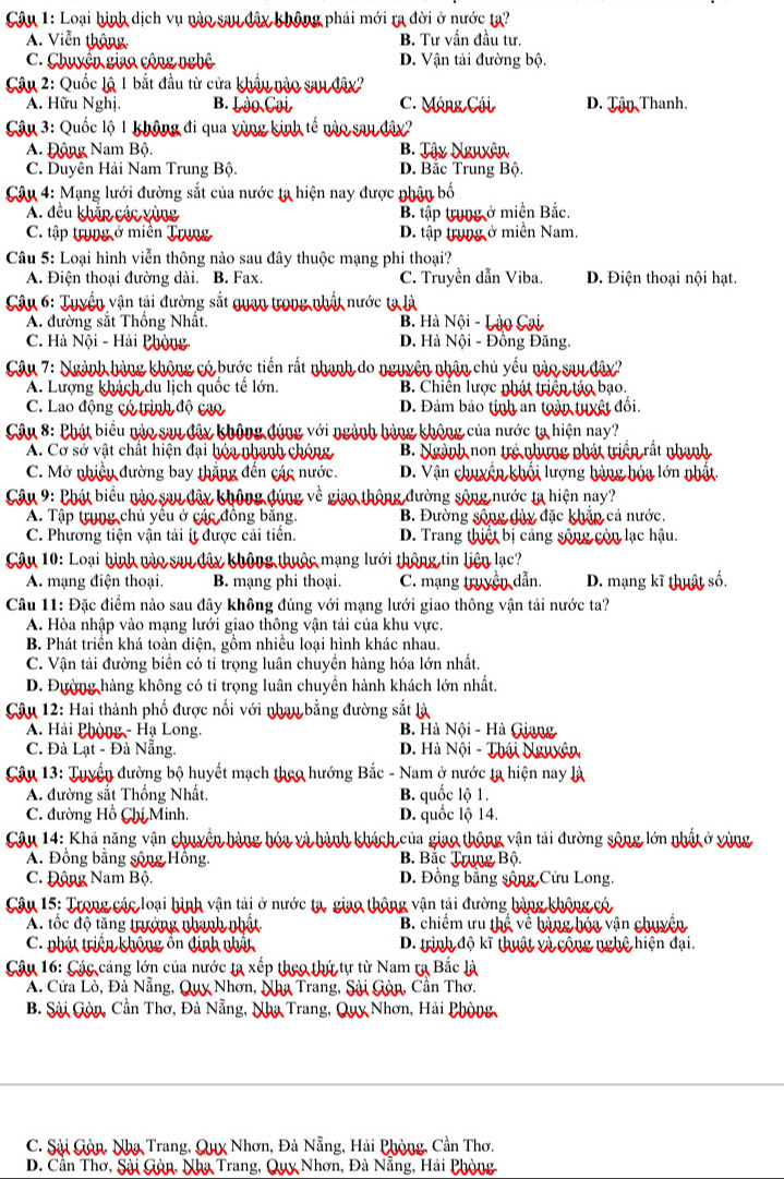 Loại hình dịch vụ nào sau đây không phải mới ra đời ở nước ta?
A. Viễn thông B. Tư vấn đầu tư.
C. Chuyện giao cộng nghệ D. Vận tải đường bộ.
Câu 2: Quốc lậ 1 bắt đầu từ cửa khẩu nào sau đây?
A. Hữu Nghị. B. Lào Cại C. Móng Cái D. Tận Thanh.
Câu 3: Quốc lộ 1 không đi qua yùng kinh tế nào sau đây?
A. Động Nam Bộ. B. Tậy Nguxân
C. Duyên Hải Nam Trung Bộ. D. Bắc Trung Bộ.
Câu 4: Mạng lưới đường sắt của nước ta hiện nay được nhận bố
A. đều khắp các vùng
B. tập tung ở miền Bắc.
C. tập trung ở miền Trung D. tập trung ở miền Nam.
Câu 5: Loại hình viễn thông nào sau đây thuộc mạng phi thoại?
A. Điện thoại đường dài. B. Fax. C. Truyền dẫn Viba. D. Điện thoại nội hạt.
Câu 6: Tuyền vận tải đường sắt quan trong nhất nước ta là
A. đường sắt Thống Nhất. B. Hà Nội - Lậo Cại
C. Hà Nội - Hải Phòng D. Hà Nội - Đồng Đăng.
Câu 7: Ngành hàng không có bước tiến rất nhanh do nguyên nhân chủ yếu nào sau đây?
A. Lượng khách du lịch quốc tế lớn. B. Chiên lược nhát triện táo bạo.
C. Lao động có trình độ cao D. Đảm bảo tinh an toàn tuyệt đối.
Câu 8: Phát biểu nào sau đây không đúng với ngành hàng không của nước ta hiện nay?
A. Cơ sở vật chất hiện đại hóa nhạnh chóng B. Ngành non trẻ nhưng phát triển rắt nhạnh
C. Mở nhiều đường bay thắng đến các nước. D. Vận chuyển khối lượng hàng hóa lớn nhật
Câu 9: Phát biểu nào sau đây không đúng về giao thông đường sông nước ta hiện nay?
A. Tập trung chủ yểu ở các đồng bằng. B. Đường sông dây đặc khắp cả nước.
C. Phương tiện vận tải ít được cải tiển. D. Trang thiết bị cảng sông còn lạc hậu.
Câu 10: Loại hình nào sau đây không thuộc mạng lưới thông tin liện lạc?
A. mạng điện thoại. B. mạng phi thoại C. mạng truyền dẫn. D. mạng kĩ thuật số.
Câu 11: Đặc điểm nào sau đây không đúng với mạng lưới giao thông vận tải nước ta?
A. Hòa nhập vào mạng lưới giao thông vận tải của khu vực.
B. Phát triển khá toàn diện, gồm nhiều loại hình khác nhau.
C. Vận tải đường biển có tỉ trọng luân chuyền hàng hóa lớn nhất.
D. Đường hàng không có tỉ trọng luân chuyền hành khách lớn nhất.
Câu 12: Hai thành phố được nối với nhau bằng đường sắt là
A. Hải Phòng - Hạ Long. B. Hà Nội - Hà Giang
C. Đà Lạt - Đà Nẵng.  D. Hà Nội - Thái Nguyên
Câu 13: Tuyển đường bộ huyết mạch theo hướng Bắc - Nam ở nước ta hiện nay là
A. đường sắt Thống Nhất. B. quốc lộ 1.
C. đường Hồ Chí Minh. D. quốc lộ 14.
Câu 14: Khả năng vận chuyển hàng hóa và hành khách của giao thông vận tải đường sông lớn nhất ở vùng
A. Đồng bằng sông Hồng.  B Bắc Trung Bộ
C. Động Nam Bộ. D. Đồng bằng sông Cửu Long.
Câu 15: Trong các loại hình vận tải ở nước ta, giao thông vận tải đường hàng không có
A. tốc độ tăng trưởng nhanh nhật B. chiếm ưu thể về hàng hóa vận chuyển
C. phát triện không ôn định nhất D. trình độ kĩ thuật và cộng nghệ hiện đại.
Câu 16: Các cảng lớn của nước ta xếp theo thứ tự từ Nam ra Bắc là
A. Cửa Lò, Đà Nẵng, Quy Nhơn, Nha Trang, Sải Gòn, Cần Thơ,
B. Sài Gòn, Cần Thơ, Đà Nẵng, Nha Trang, Quy Nhơn, Hải Phòng
C. Sải Gòn, Nha Trang, Quỵ Nhơn, Đà Nẵng, Hải Phòng, Cần Thơ.
D. Cần Thơ, Sài Gòn, Nha Trang, Quy Nhơn, Đà Nẵng, Hải Phòng