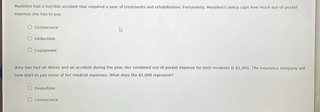 Madeline had a horrible accident that required a year of treatments and rehabilitation. Fortunately, Madeline's policy caps how much out-of-pocket
expense she has to pay.
Coinsurance
Deductible
Copayment
Amy has had an illness and an accident during the year. Her combined out-of-pocket expense for both incidents is $1,000. The insurance company will
now start to pay some of her medical expenses. What does the $1,000 represent?
Deductible
Coinsurance