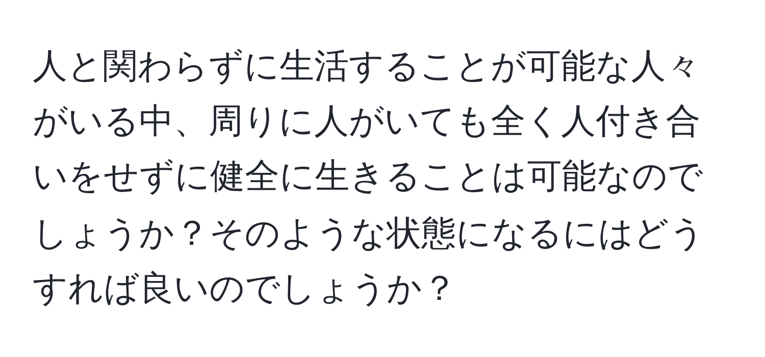 人と関わらずに生活することが可能な人々がいる中、周りに人がいても全く人付き合いをせずに健全に生きることは可能なのでしょうか？そのような状態になるにはどうすれば良いのでしょうか？