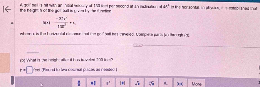 A golf ball is hit with an initial velocity of 130 feet per second at an inclination of 45° to the horizontal. In physics, it is established that 
the height h of the golf ball is given by the function
h(x)= (-32x^2)/130^2 +x, 
where x is the horizontal distance that the golf ball has traveled. Complete parts (a) through (g) 
(b) What is the height after it has traveled 200 feet?
h=□ feet (Round to two decimal places as needed.)
 □ /□   8 n/n  □^(□) | ■ | sqrt(□ ) sqrt[3](□ ) (1,1) More