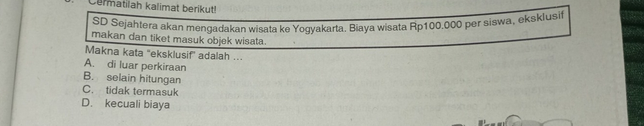 Cermatilah kalimat berikut!
SD Sejahtera akan mengadakan wisata ke Yogyakarta. Biaya wisata Rp100.000 per siswa, eksklusif
makan dan tiket masuk objek wisata.
Makna kata “eksklusif” adalah …
A. di luar perkiraan
B. selain hitungan
C. tidak termasuk
D. kecuali biaya