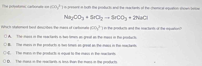 The polyatomic carbonate ion (CO_3^((2-)) is present in both the products and the reactants of the chemical equation shown below
Na_2)CO_3+SrCl_2to SrCO_3+2NaCl
Which statement best describes the mass of carbonate (CO_3^((2-)) l_1) n the products and the reactants of the equation?
A. The mass in the reactants is two times as great as the mass in the products
B. The mass in the products is two times as great as the mass in the reactants
C. The mass in the products is equal to the mass in the reactants
D. The mass in the reactants is less than the mass in the products