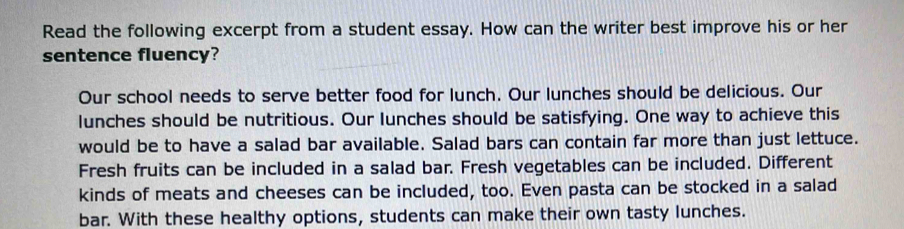 Read the following excerpt from a student essay. How can the writer best improve his or her 
sentence fluency? 
Our school needs to serve better food for lunch. Our lunches should be delicious. Our 
lunches should be nutritious. Our lunches should be satisfying. One way to achieve this 
would be to have a salad bar available. Salad bars can contain far more than just lettuce. 
Fresh fruits can be included in a salad bar. Fresh vegetables can be included. Different 
kinds of meats and cheeses can be included, too. Even pasta can be stocked in a salad 
bar. With these healthy options, students can make their own tasty lunches.